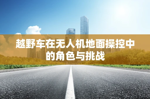越野车在无人机地面操控中的角色与挑战