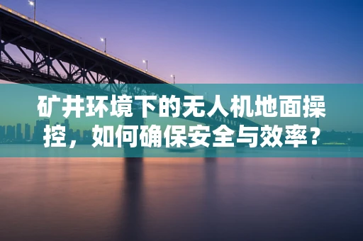 矿井环境下的无人机地面操控，如何确保安全与效率？