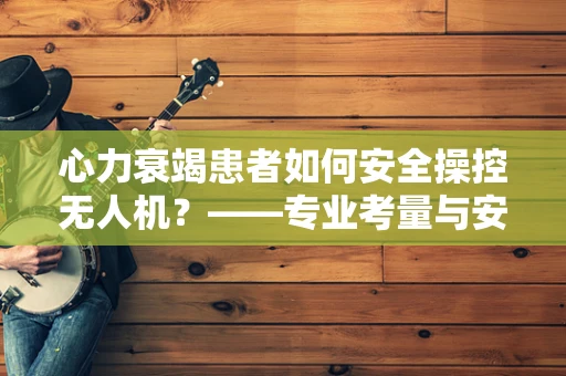 心力衰竭患者如何安全操控无人机？——专业考量与安全建议
