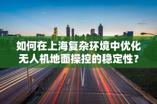 如何在上海复杂环境中优化无人机地面操控的稳定性？