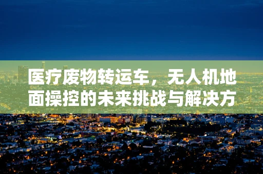 医疗废物转运车，无人机地面操控的未来挑战与解决方案