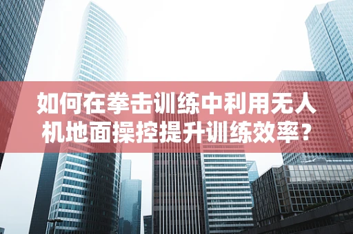 如何在拳击训练中利用无人机地面操控提升训练效率？