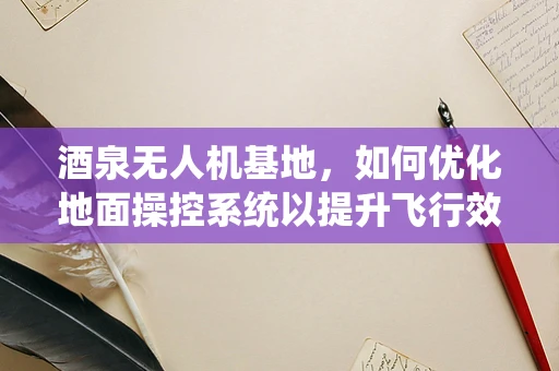 酒泉无人机基地，如何优化地面操控系统以提升飞行效率？