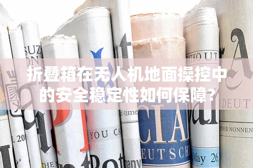 折叠箱在无人机地面操控中的安全稳定性如何保障？