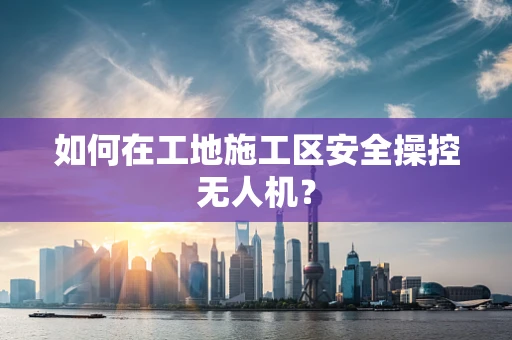 如何在工地施工区安全操控无人机？