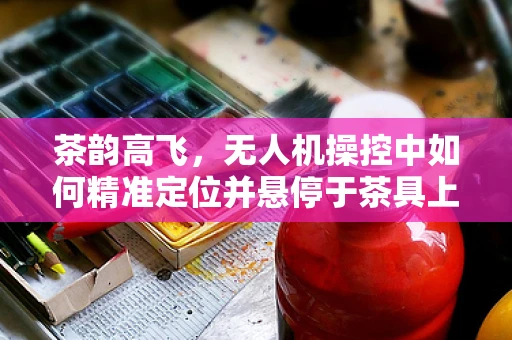 茶韵高飞，无人机操控中如何精准定位并悬停于茶具上方？