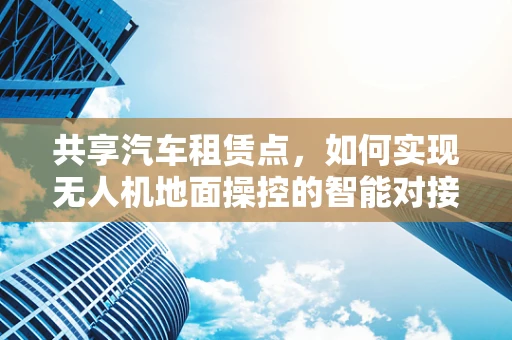 共享汽车租赁点，如何实现无人机地面操控的智能对接？