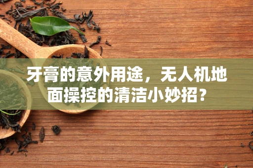 牙膏的意外用途，无人机地面操控的清洁小妙招？