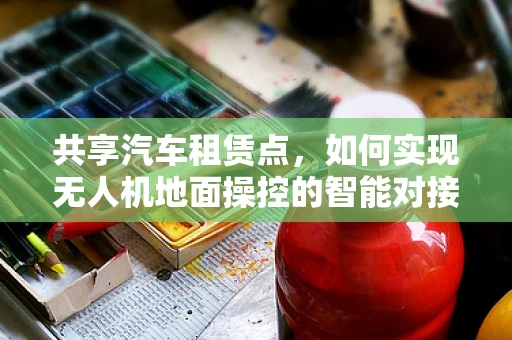 共享汽车租赁点，如何实现无人机地面操控的智能对接？