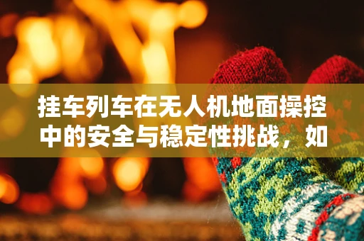 挂车列车在无人机地面操控中的安全与稳定性挑战，如何确保精准操控？