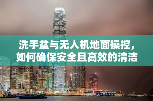 洗手盆与无人机地面操控，如何确保安全且高效的清洁与维护？