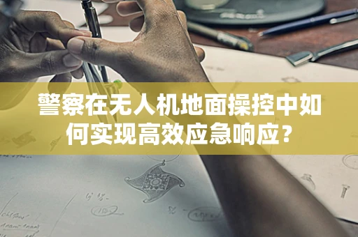 警察在无人机地面操控中如何实现高效应急响应？