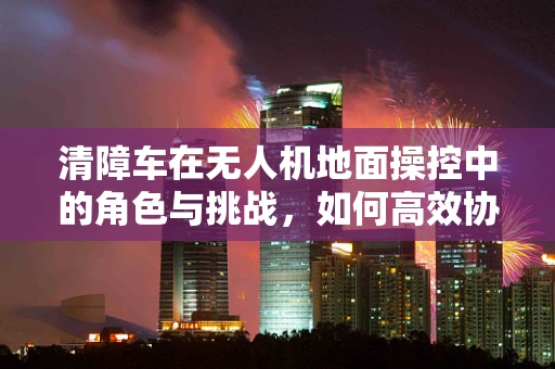 清障车在无人机地面操控中的角色与挑战，如何高效协同？