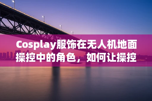 Cosplay服饰在无人机地面操控中的角色，如何让操控者‘变身’为飞行指挥官？