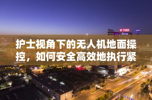 护士视角下的无人机地面操控，如何安全高效地执行紧急医疗物资配送？