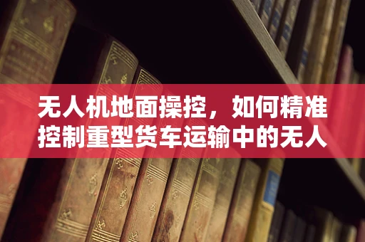 无人机地面操控，如何精准控制重型货车运输中的无人机？