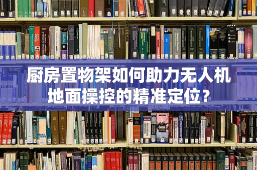 厨房置物架如何助力无人机地面操控的精准定位？
