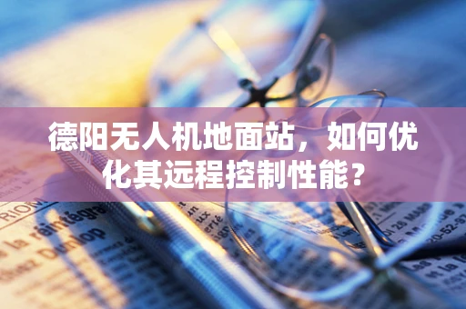 德阳无人机地面站，如何优化其远程控制性能？