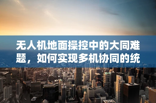 无人机地面操控中的大同难题，如何实现多机协同的统一指挥？