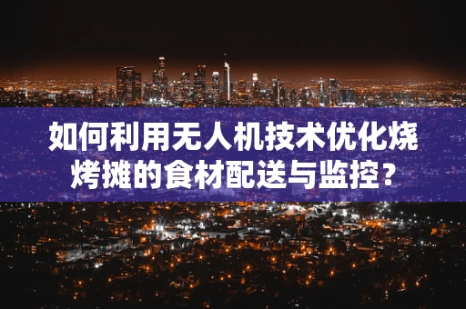 如何利用无人机技术优化烧烤摊的食材配送与监控？