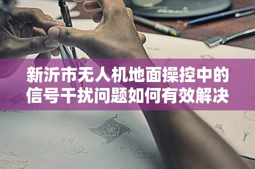 新沂市无人机地面操控中的信号干扰问题如何有效解决？