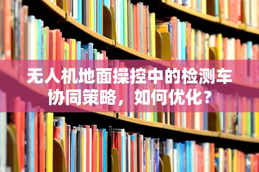 无人机地面操控中的检测车协同策略，如何优化？