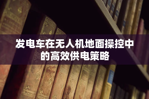 发电车在无人机地面操控中的高效供电策略