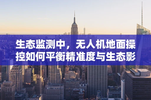 生态监测中，无人机地面操控如何平衡精准度与生态影响？