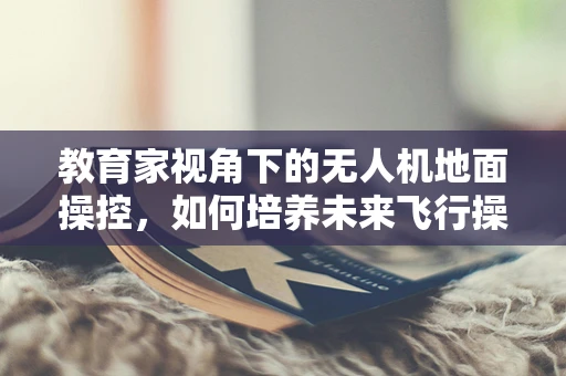 教育家视角下的无人机地面操控，如何培养未来飞行操控的‘领航者’？