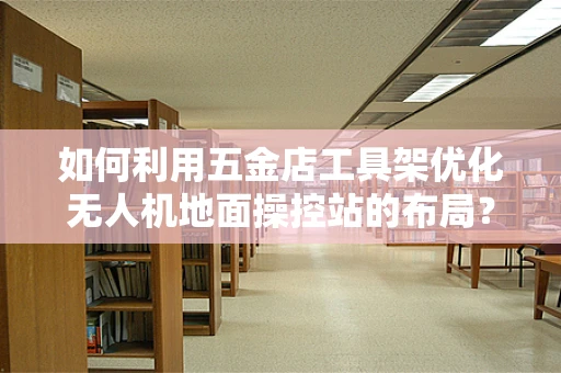 如何利用五金店工具架优化无人机地面操控站的布局？