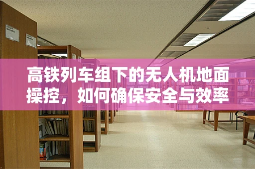 高铁列车组下的无人机地面操控，如何确保安全与效率的平衡？