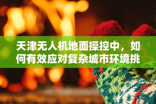 天津无人机地面操控中，如何有效应对复杂城市环境挑战？