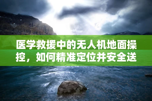 医学救援中的无人机地面操控，如何精准定位并安全送达紧急医疗物资？