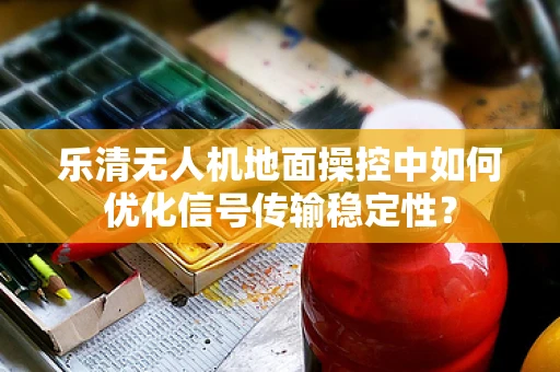 乐清无人机地面操控中如何优化信号传输稳定性？