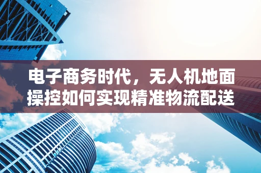 电子商务时代，无人机地面操控如何实现精准物流配送？