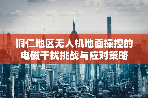 铜仁地区无人机地面操控的电磁干扰挑战与应对策略