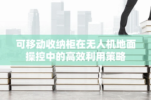 可移动收纳柜在无人机地面操控中的高效利用策略