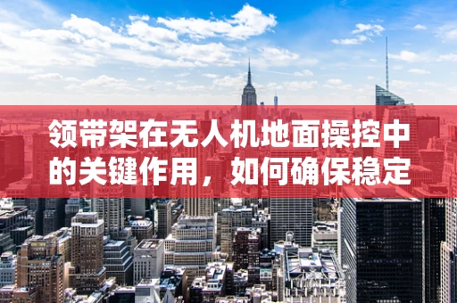 领带架在无人机地面操控中的关键作用，如何确保稳定与安全？