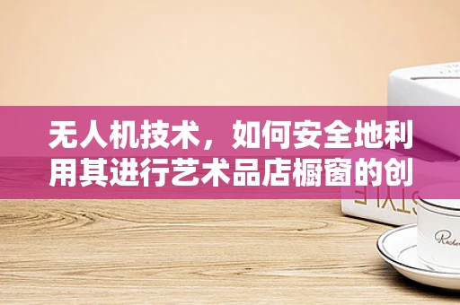 无人机技术，如何安全地利用其进行艺术品店橱窗的创意展示？