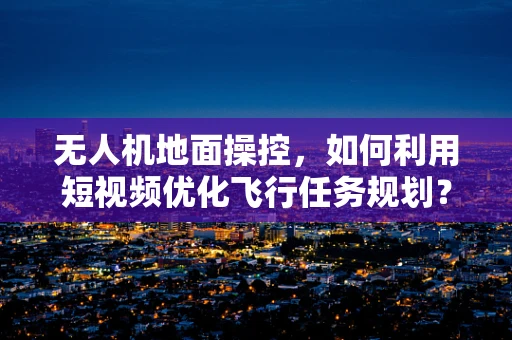 无人机地面操控，如何利用短视频优化飞行任务规划？