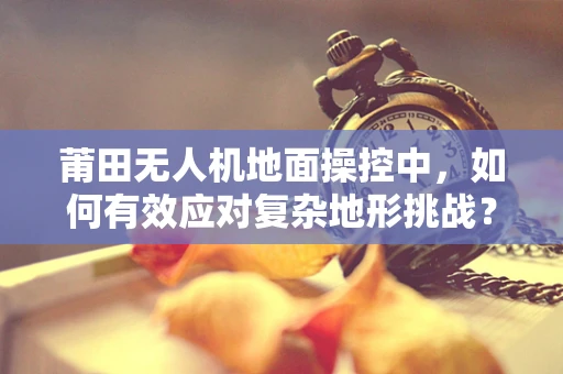 莆田无人机地面操控中，如何有效应对复杂地形挑战？