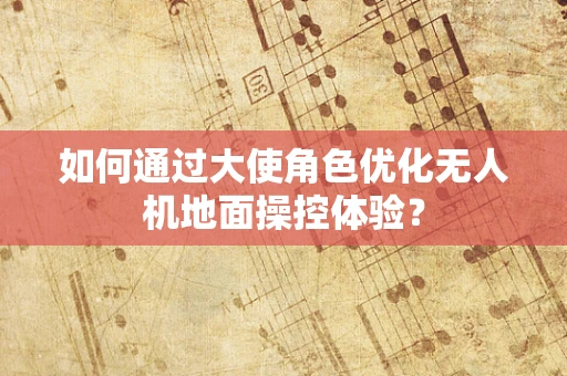 如何通过大使角色优化无人机地面操控体验？