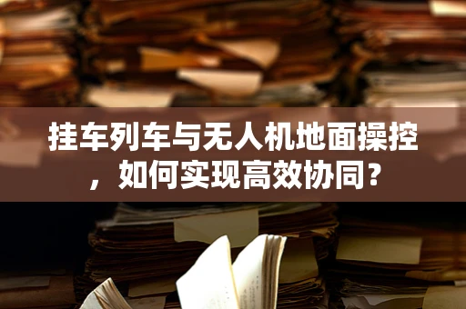 挂车列车与无人机地面操控，如何实现高效协同？