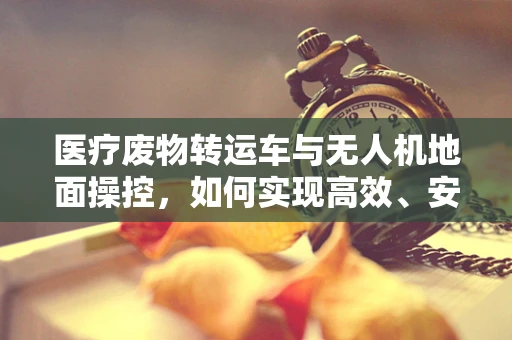医疗废物转运车与无人机地面操控，如何实现高效、安全的转运？