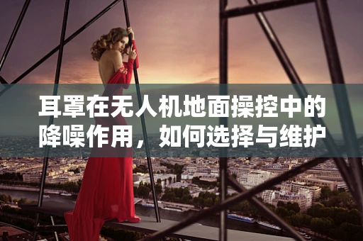 耳罩在无人机地面操控中的降噪作用，如何选择与维护？