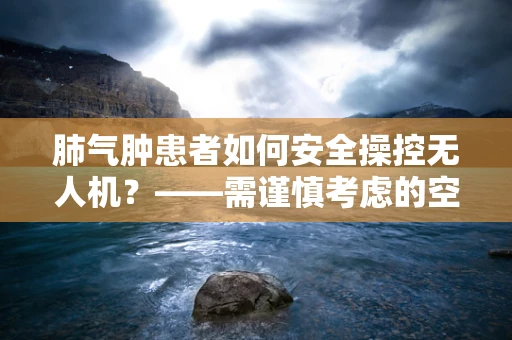 肺气肿患者如何安全操控无人机？——需谨慎考虑的空中健康问题