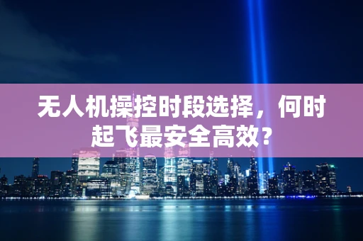 无人机操控时段选择，何时起飞最安全高效？