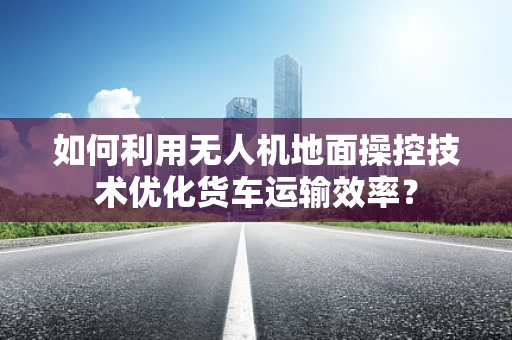 如何利用无人机地面操控技术优化货车运输效率？