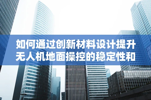 如何通过创新材料设计提升无人机地面操控的稳定性和耐用性？
