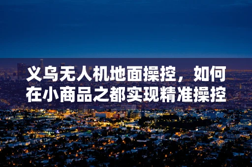 义乌无人机地面操控，如何在小商品之都实现精准操控？